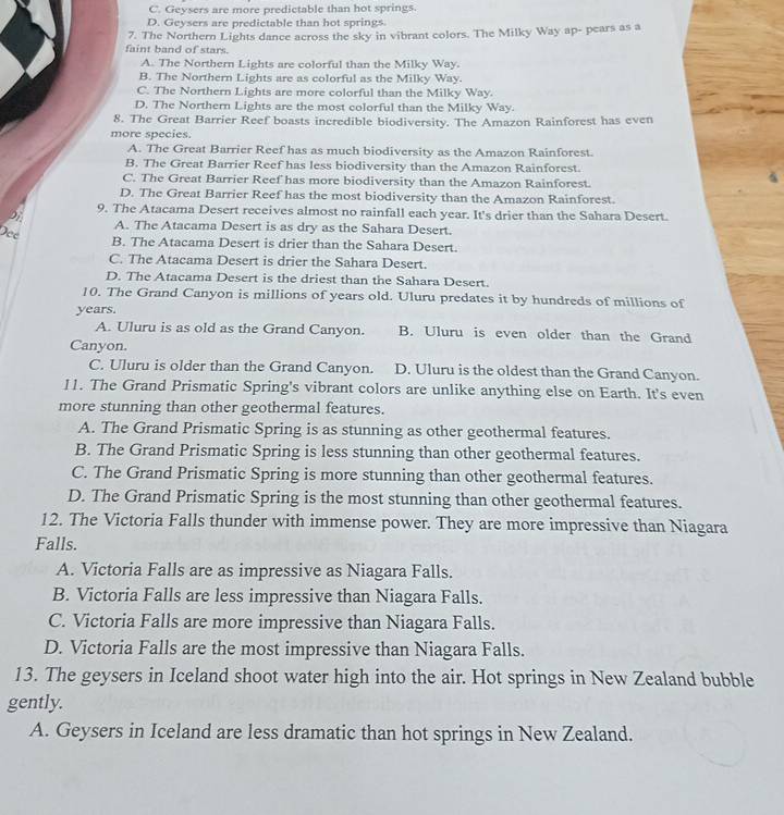 C. Geysers are more predictable than hot springs.
D. Geysers are predictable than hot springs
7. The Northern Lights dance across the sky in vibrant colors. The Milky Way ap- pears as a
faint band of stars.
A. The Northern Lights are colorful than the Milky Way.
B. The Northern Lights are as colorful as the Milky Way.
C. The Northern Lights are more colorful than the Milky Way.
D. The Northern Lights are the most colorful than the Milky Way.
8. The Great Barrier Reef boasts incredible biodiversity. The Amazon Rainforest has even
more species.
A. The Great Barrier Reef has as much biodiversity as the Amazon Rainforest.
B. The Great Barrier Reef has less biodiversity than the Amazon Rainforest.
C. The Great Barrier Reef has more biodiversity than the Amazon Rainforest.
D. The Great Barrier Reef has the most biodiversity than the Amazon Rainforest.
9. The Atacama Desert receives almost no rainfall each year. It's drier than the Sahara Desert.
Di.
A. The Atacama Desert is as dry as the Sahara Desert.
Dee
B. The Atacama Desert is drier than the Sahara Desert.
C. The Atacama Desert is drier the Sahara Desert.
D. The Atacama Desert is the driest than the Sahara Desert.
10. The Grand Canyon is millions of years old. Uluru predates it by hundreds of millions of
years.
A. Uluru is as old as the Grand Canyon. B. Uluru is even older than the Grand
Canyon.
C. Uluru is older than the Grand Canyon. D. Uluru is the oldest than the Grand Canyon.
11. The Grand Prismatic Spring's vibrant colors are unlike anything else on Earth. It's even
more stunning than other geothermal features.
A. The Grand Prismatic Spring is as stunning as other geothermal features.
B. The Grand Prismatic Spring is less stunning than other geothermal features.
C. The Grand Prismatic Spring is more stunning than other geothermal features.
D. The Grand Prismatic Spring is the most stunning than other geothermal features.
12. The Victoria Falls thunder with immense power. They are more impressive than Niagara
Falls.
A. Victoria Falls are as impressive as Niagara Falls.
B. Victoria Falls are less impressive than Niagara Falls.
C. Victoria Falls are more impressive than Niagara Falls.
D. Victoria Falls are the most impressive than Niagara Falls.
13. The geysers in Iceland shoot water high into the air. Hot springs in New Zealand bubble
gently.
A. Geysers in Iceland are less dramatic than hot springs in New Zealand.