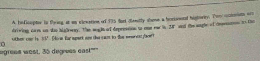 A helicopter is flying at an elevation of 575 feet directly shove a horisontal highway. Two motorists are 
driving cars on the highway. The angle of depression to oue ear is 28" and the angle of depresson to the 
other car is 35°. How fr apart are the cars to the nearest foo? 
0 
egrees west, 35 degrees east"