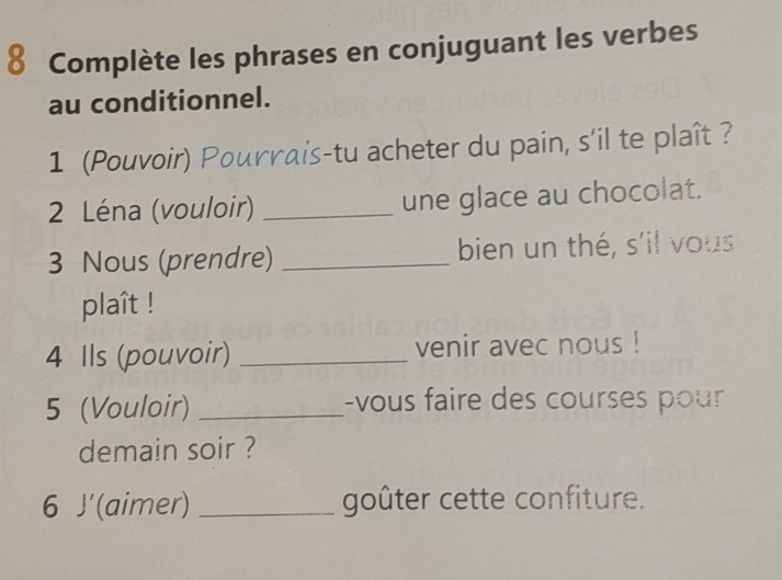 Complète les phrases en conjuguant les verbes 
au conditionnel. 
1 (Pouvoir) Pourrais-tu acheter du pain, s'il te plaît ? 
2 Léna (vouloir) _une glace au chocolat. 
3 Nous (prendre) _bien un thé, s'il vous 
plaît ! 
4 Ils (pouvoir) _venir avec nous ! 
5 (Vouloir) _-vous faire des courses pour 
demain soir ? 
6 J'(aimer) _goûter cette confiture.