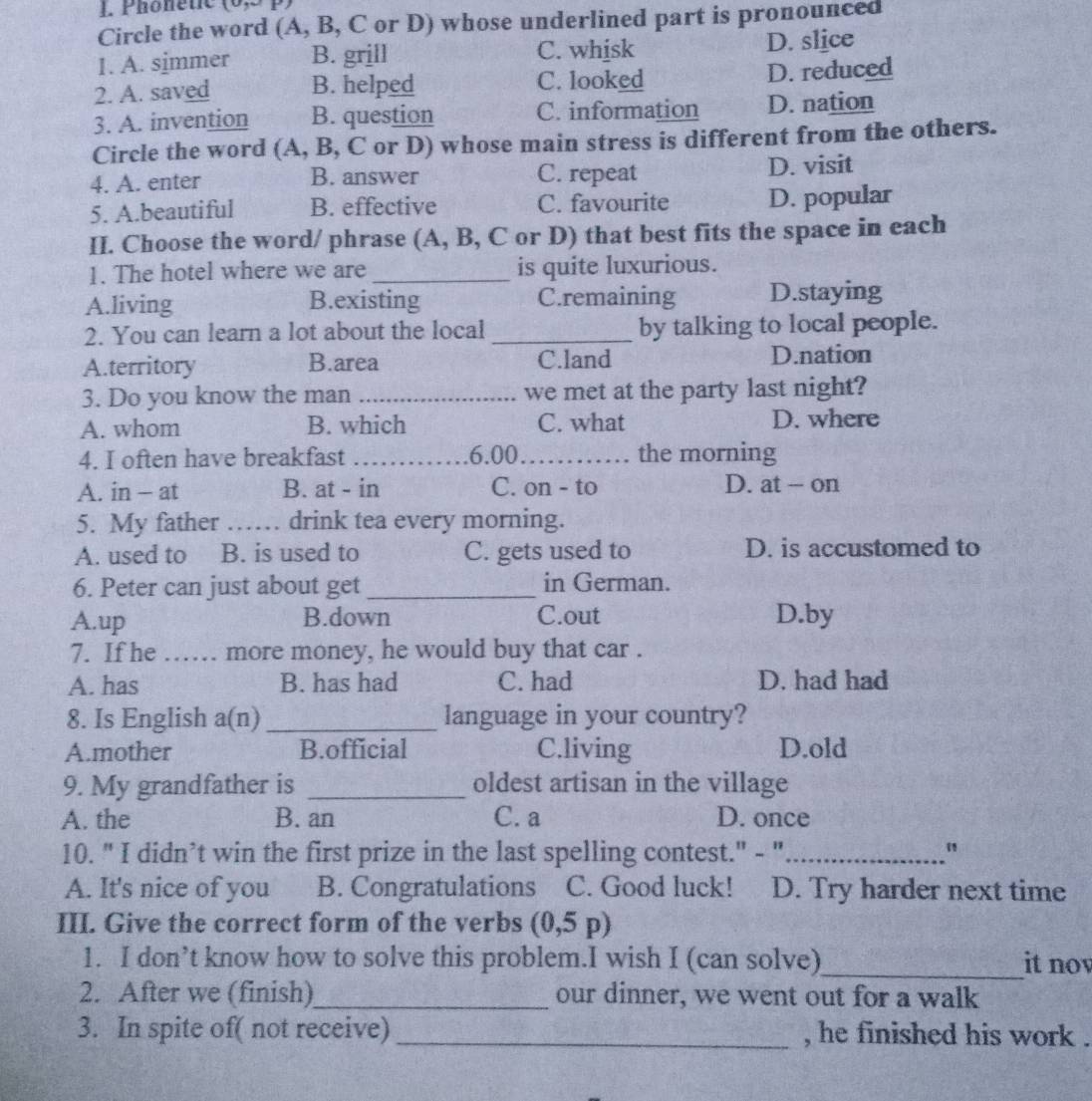 Phönètic
Circle the word (A, B, C or D) whose underlined part is pronounced
I. A. simmer B. grill C. whisk D. slice
2. A. saved B. helped C. looked D. reduced
3. A. invention B. question C. information D. nation
Circle the word (A, B, C or D) whose main stress is different from the others.
4. A. enter B. answer C. repeat D. visit
5. A.beautiful B. effective C. favourite D. popular
II. Choose the word/ phrase (A, B, C or D) that best fits the space in each
1. The hotel where we are _is quite luxurious.
A.living B.existing C.remaining D.staying
2. You can learn a lot about the local _by talking to local people.
A.territory B.area C.land D.nation
3. Do you know the man _we met at the party last night?
A. whom B. which C. what D. where
4. I often have breakfast _6.00_ the morning
A. in - at B. at - in C. on - to D. at - on
5. My father _drink tea every morning.
A. used to B. is used to C. gets used to D. is accustomed to
6. Peter can just about get _in German.
A.up B.down C.out D.by
7. If he …… more money, he would buy that car .
A. has B. has had C. had D. had had
8. Is English a(n) _ language in your country?
A.mother B.official C.living D.old
9. My grandfather is _oldest artisan in the village
A. the B. an C. a D. once
10. " I didn’t win the first prize in the last spelling contest." - "_
"
A. It's nice of you B. Congratulations C. Good luck! D. Try harder next time
III. Give the correct form of the verbs (0,5p)
1. I don’t know how to solve this problem.I wish I (can solve)_ it nov
2. After we (finish)_ our dinner, we went out for a walk
3. In spite of( not receive) _, he finished his work .