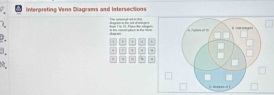 Interpreting Venn Diagrams and Intersections 
The universal set in this 
diagram is the set of integers 
from 1 to 15. Place the integers 
in the correct place in the Venn 
diagram
1 2 3 4 5
6 a 9 10
" 12 15