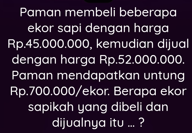 Paman membeli beberapa 
ekor sapi dengan harga
Rp.45.000.000, kemudian dijual 
dengan harga Rp.52.000.000. 
Paman mendapatkan untung
Rp.700.000 /ekor. Berapa ekor 
sapikah yang dibeli dan 
dijualnya itu ... ?