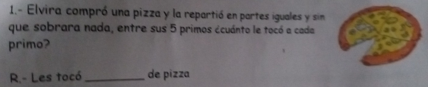 1.- Elvira compró una pizza y la repartió en partes iguales y sin 
que sobrara nada, entre sus 5 primos ccuánto le tocó a cada 
primo? 
R.- Les tocó_ de pizza