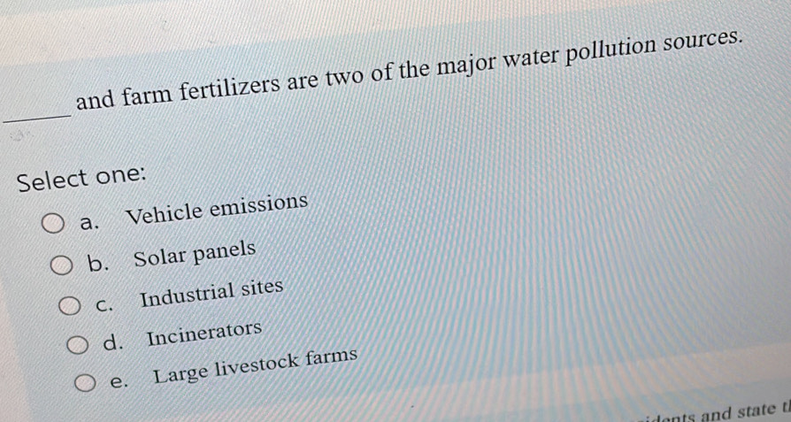 and farm fertilizers are two of the major water pollution sources.
_
Select one:
a. Vehicle emissions
b. Solar panels
C. Industrial sites
d. Incinerators
e. Large livestock farms
ide nts and state t.