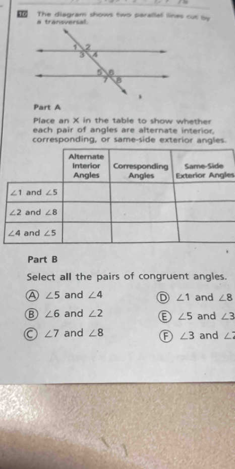 The diagram shows two parallal lines cut by
a transversal.
Part A
Place an X in the table to show whether
each pair of angles are alternate interior,
corresponding, or same-side exterior angles.
es
Part B
Select all the pairs of congruent angles.
A ∠ 5 and ∠ 4 and ∠ 8
D ∠ 1
B ∠ 6 and ∠ 2 and ∠ 3
E ∠ 5
a ∠ 7 and ∠ 8 and ∠ 2
F ∠ 3