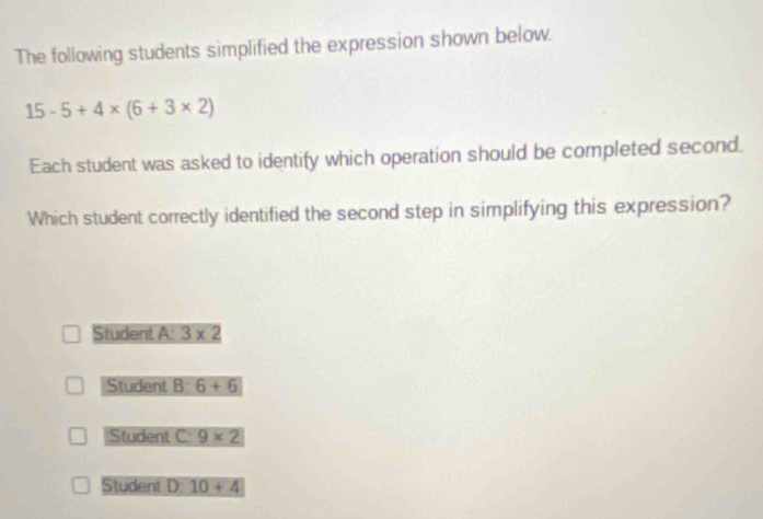 The following students simplified the expression shown below.
15-5+4* (6+3* 2)
Each student was asked to identify which operation should be completed second.
Which student correctly identified the second step in simplifying this expression?
Student A: 3* 2
Student 8° 6+6
Student C: 9* 2
Student D: 10+4