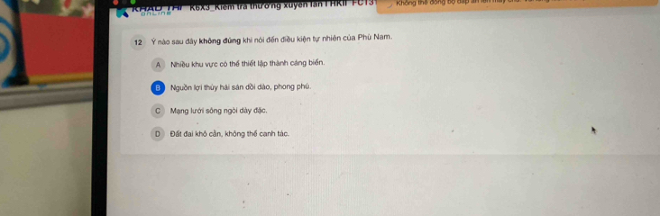 K6X3_Kiểm tra thưởng xuyến lần I HKII FC13 Không thể đóng bộ đấp a
12 Ý nào sau đây không đùng khi nói đến điều kiện tự nhiên của Phù Nam.
A Nhiều khu vực có thể thiết lập thành cáng biển.
B Nguồn lợi thủy hải sản dồi dào, phong phú.
CMạng lưới sông ngòi dày đặc,
D Đất đai khô cần, không thể canh tác.