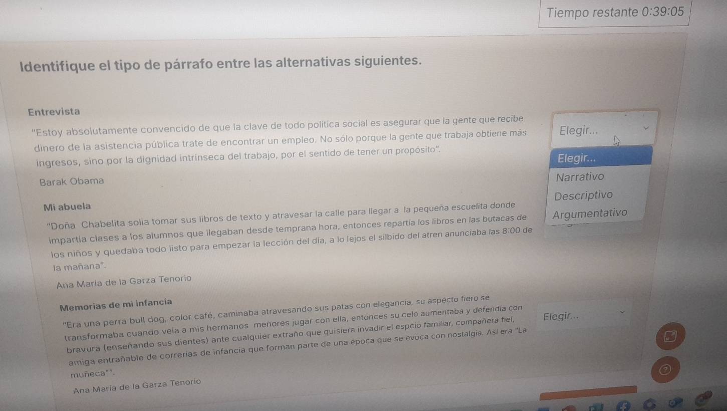 Tiempo restante 0:39:05
Identifique el tipo de párrafo entre las alternativas siguientes.
Entrevista
"Estoy absolutamente convencido de que la clave de todo política social es asegurar que la gente que recibe
dinero de la asistencia pública trate de encontrar un empleo. No sólo porque la gente que trabaja obtiene más Elegir...
ingresos, sino por la dignidad intrínseca del trabajo, por el sentido de tener un propósito'.
Elegir...
Barak Obama
Narrativo
Mi abuela Descriptivo
“Doña Chabelita solia tomar sus libros de texto y atravesar la calle para llegar a la pequeña escuelita donde
impartía clases a los alumnos que llegaban desde temprana hora, entonces repartía los libros en las butacas de Argumentativo
los niños y quedaba todo listo para empezar la lección del día, a lo lejos el silbido del atren anunciaba las 8:00 de
la mañana'.
Ana María de la Garza Tenorio
Memorias de mi infancia
"Era una perra bull dog, color café, caminaba atravesando sus patas con elegancia, su aspecto fiero se
transformaba cuando veia a mis hermanos menores jugar con ella, entonces su celo aumentaba y defendía con
bravura (enseñando sus dientes) ante cualquier extraño que quisiera invadir el espcio familiar, compañera fiel, Elegir...
amiga entrañable de correrías de infancia que forman parte de una época que se evoca con nostalgia. Así era 'La
muñeca"".
Ana María de la Garza Tenorio