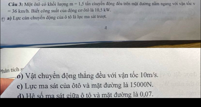 Một ôtô có khối lượng m=1,5 tấn chuyển động đều trên mặt đường nằm ngang với vận tốc v
=36km/h. Biết công suất của động cơ ôtô là 10,5 kW. 
a) Lực cản chuyển động của ô tô là lực ma sát trượt. 
4 
Phân tích 
6) Vật chuyền động thắng đều với vận tốc 10m/s. 
c) Lực ma sát của ôtô và mặt đường là 15000N. 
d) Hệ số ma sát giữa ô tô và mặt đường là 0,07.