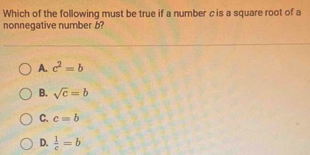 Which of the following must be true if a number c is a square root of a
nonnegative number b?
A. c^2=b
B. sqrt(c)=b
C. c=b
D.  1/c =b