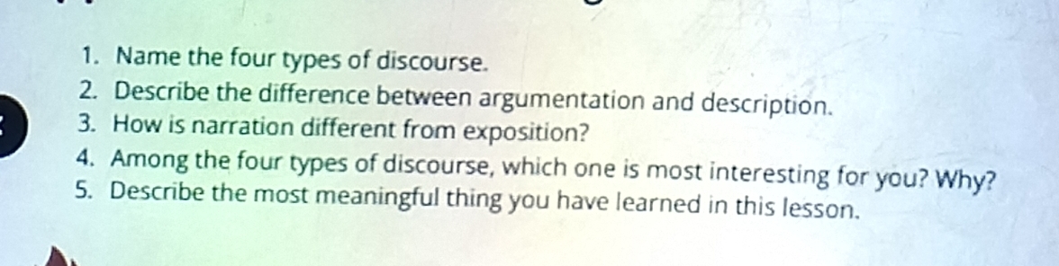 Name the four types of discourse. 
2. Describe the difference between argumentation and description. 
3. How is narration different from exposition? 
4. Among the four types of discourse, which one is most interesting for you? Why? 
5. Describe the most meaningful thing you have learned in this lesson.