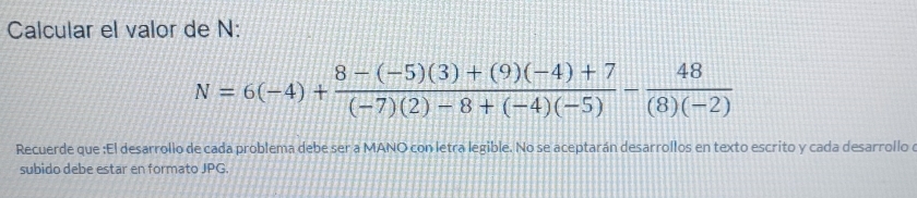 Calcular el valor de N :
N=6(-4)+ (8-(-5)(3)+(9)(-4)+7)/(-7)(2)-8+(-4)(-5) - 48/(8)(-2) 
Recuerde que :El desarrollo de cada problema debe ser a MANO con letra legible. No se aceptarán desarrollos en texto escrito y cada desarrollo 
subido debe estar en formato JPG.