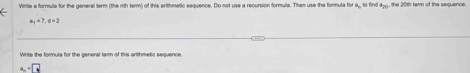 Write a formula for the general term (the nth term) of this arithmetic sequence. Do not use a recursion formula. Then use the formula for a_n to find a_20 , the 20th term of the sequence.
a_1=7, d=2
Write the formula for the general term of this arithmetic sequence.
a_n=□