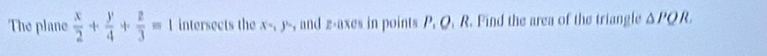 The plane  x/2 + y/4 + z/3 =1 intersects the x=, y= , and z -axes in points P. Q. R. Find the area of the triangle △ PQR.