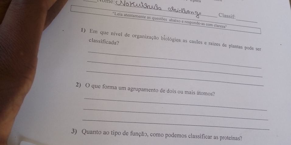 Nome: 
Epõen 
_ 
Classif: 
''Leia atentamente as questões abaixo e responde-as com clareza''_ 
1) Em que nível de organização biológica as caules e raizes de plantas pode ser 
classificada? 
_ 
_ 
_ 
_ 
2) O que forma um agrupamento de dois ou mais átomos? 
_ 
_ 
3) Quanto ao tipo de função, como podemos classificar as proteínas?