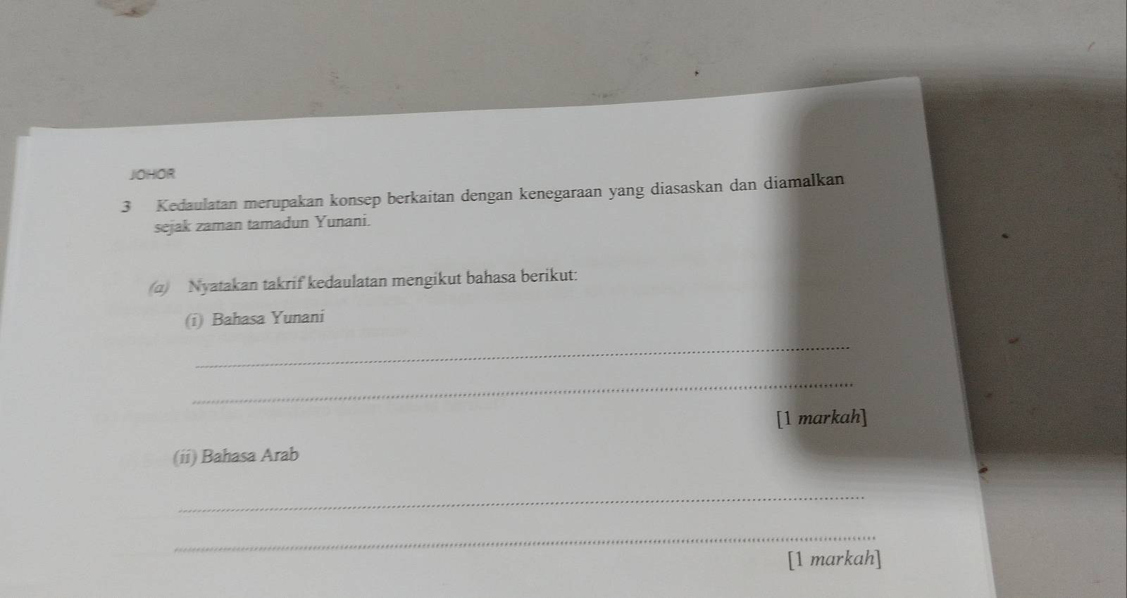 JOHOR 
3 Kedaulatan merupakan konsep berkaitan dengan kenegaraan yang diasaskan dan diamalkan 
sejak zaman tamadun Yunani. 
(a) Nyatakan takrif kedaulatan mengikut bahasa berikut: 
(i) Bahasa Yunani 
_ 
_ 
[1 markah] 
(ii) Bahasa Arab 
_ 
_ 
[1 markah]