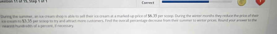 uestion 11 of 15, Step 1 of 1 Correct 
During the summer, an ice cream shop is able to sell their ice cream at a marked-up price of $6.35 per scoop. During the winter months they reduce the price of their 
ice cream to $3.35 per scoop to try and attract more customers. Find the overall percentage decrease from their summer to winter prices. Round your answer to the 
nearest hundredth of a percent, if necessary.