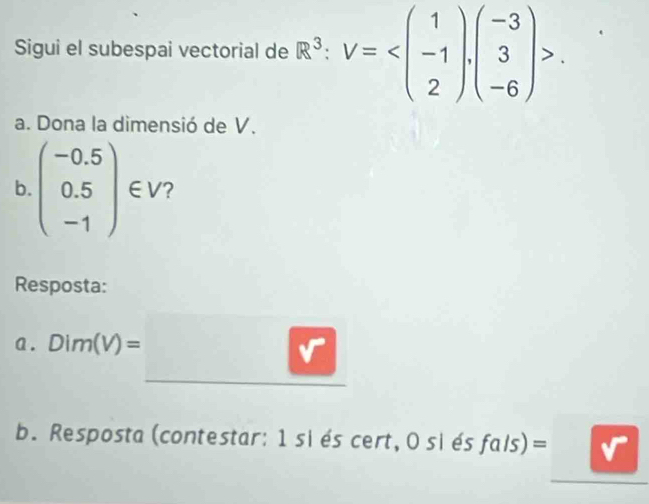 Sigui el subespai vectorial de R^3:V= . 
a. Dona la dimensió de V.
b beginpmatrix -0.5 0.5 -1endpmatrix ∈ V 2
Resposta:
a. Dim(V)=□
b. Resposta(contestar: 1 siés cert, O siés fals)=