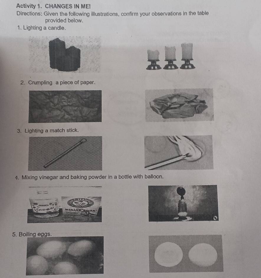 Activity 1. CHANGES IN ME! 
Directions: Given the following illustrations, confirm your observations in the table 
provided below. 
1. Lighting a candle. 
2. Crumpling a piece of paper. 
3. Lighting a match stick. 
4. Mixing vinegar and baking powder in a bottle with balloon. 
5. Boiling eggs.