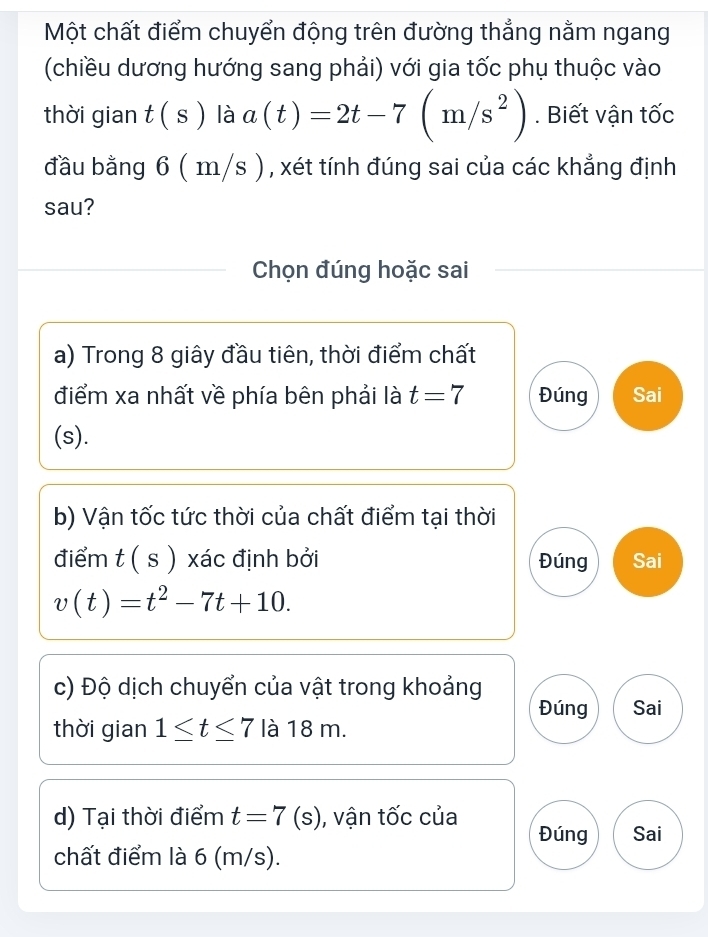 Một chất điểm chuyển động trên đường thẳng nằm ngang
(chiều dương hướng sang phải) với gia tốc phụ thuộc vào
thời gian t(s) là a(t)=2t-7(m/s^2). Biết vận tốc
đầu bằng 6(m/s ) , xét tính đúng sai của các khẳng định
sau?
Chọn đúng hoặc sai
a) Trong 8 giây đầu tiên, thời điểm chất
điểm xa nhất về phía bên phải là t=7 Đúng Sai
(s).
b) Vận tốc tức thời của chất điểm tại thời
điểm t(s) xác định bởi Đúng Sai
v(t)=t^2-7t+10. 
c) Độ dịch chuyển của vật trong khoảng
Đúng Sai
thời gian 1≤ t≤ 7 là 18 m.
d) Tại thời điểm t=7(s) , vận tốc của
Đúng Sai
chất điểm là 6 (m/s).