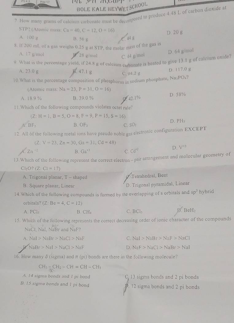 BOLE KALE HEYWET SCHOOL
7 How many grams of calcium carbonate must be decomposed to produce 4.48 L of carbon dioxide at
STP? (Atomic mass: Ca=40,C=12,O=16)
D. 20 g
A. 100 g B. 56 g C. 44 B
8. If 200 mL of a gas weighs 0.25 g at STP, the molar mass of the gas is
A. 17 g/mol B. 28 g/mol C. 44 g/mol
D. 64 g/mol
9. What is the percentage yield, if 24.8 g of calcium carbonate is heated to give 13.1 g of calcium oxide?
D. 117.0 g
A. 23.0 g B. 47.1 g C. 94.2 g
10.What is the percentage composition of phosphorus in sodium phosphate, Na₃PO₄?
(Atomic mass: Na=23,P=31,O=16)
A. 18.9 % B. 39.0 % C. 42.1% D. 58%
11.Which of the following compounds violates octet rule?
(Z :H=1,B=5,O=8,F=9,P=15,S=16)
D. PH₃
A. BF_3 B. OF_2 C. SOz
12. All of the following metal ions have pseudo noble gas electronic configuration EXCEPT
(Z. V=23,Zn=30,Ga=31,Cd=48)
Zn^(-2)
B. Ga^(+3) C. Cd^(+2)
D. V^(+3)
13.Which of the following represent the correct electron- pair arrangement and molecular geometry of
C ,O? (Z:CI=17)
A. Trigonal planar, T - shaped. Tetrahedral, Bent
B. Square planar, Linear D. Trigonal pyramidal, Linear
14.Which of the following compounds is formed by the overlapping of s orbitals and sp^3 hybrid
orbitals? (Z:Be=4,C=12)
A. PCls B. CH₄ C. BCl_3 D. BeH₂
15. Which of the following represents the correct decreasing order of ionic character of the compounds
NaC I. Nal, NaBr and NaF?
A. NaI>NaBr>NaCl>NaF C. NaI>NaBr>NaF>NaCl
NaBr>NaT>NaCl>NaF
D. NaF>NaCl>NaBr>NaI
16. How many δ (sigma) and π (pi) bonds are there in the following molecule?
CH_3-CH_2-CH=CH-CH_3
A. 14 sigma bonds and 1 pi bond C. 13 sigma bonds and 2 pi bonds
B. 15 sigma bonds and 1 pi bond . 12 sigma bonds and 2 pi bonds