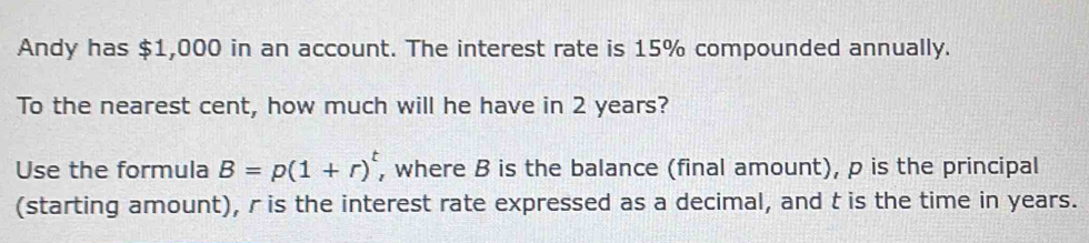 Andy has $1,000 in an account. The interest rate is 15% compounded annually. 
To the nearest cent, how much will he have in 2 years? 
Use the formula B=p(1+r)^t , where B is the balance (final amount), p is the principal 
(starting amount), r is the interest rate expressed as a decimal, and t is the time in years.