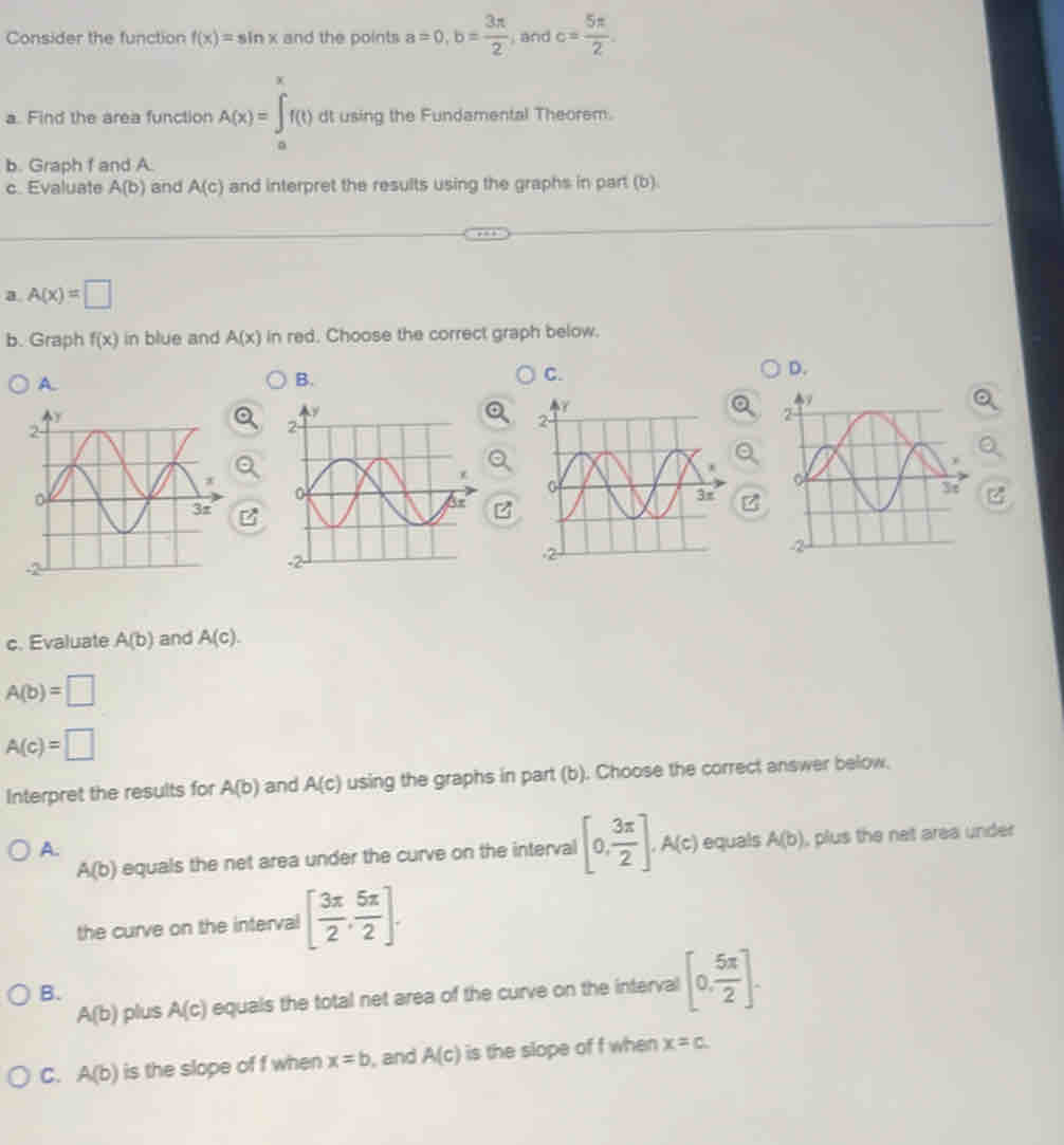 Consider the function f(x)=sin x and the points a=0, b= 3π /2  and c= 5π /2 . 
a. Find the area function A(x)=∈tlimits _a^(xf(t) dt using the Fundamental Theorem.
b. Graph f and A.
c. Evaluate A(b) and A(c) and interpret the results using the graphs in part (b)
a A(x)=□
b. Graph f(x) in blue and A(x) in red. Choose the correct graph below.
A.
B.
C.
D.
Z
c. Evaluate A(b) and A(c).
A(b)=□
A(c)=□
Interpret the results for A(b) and A(c) using the graphs in part (b). Choose the correct answer below.
A.
A(b) equals the net area under the curve on the interval [0,frac 3π)2], A(c) equals A(b) , plus the net area under
the curve on the interval [ 3π /2 , 5π /2 ].
A(b) plus A(c) equals the total net area of the curve on the interval [0, 5π /2 ].
B.
C. A(b) is the slope of f when x=b , and A(c) is the slope of f when x=c.