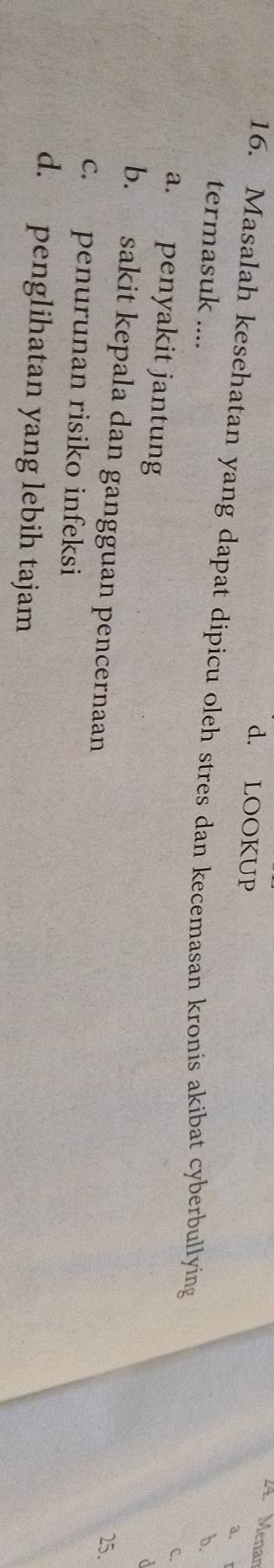Menan
d. LOOKUP
a.
16. Masalah kesehatan yang dapat dipicu oleh stres dan kecemasan kronis akibat cyberbullying
termasuk .... b.
c.
a. penyakit jantung
d
b. sakit kepala dan gangguan pencernaan
25.
c. penurunan risiko infeksi
d. penglihatan yang lebih tajam