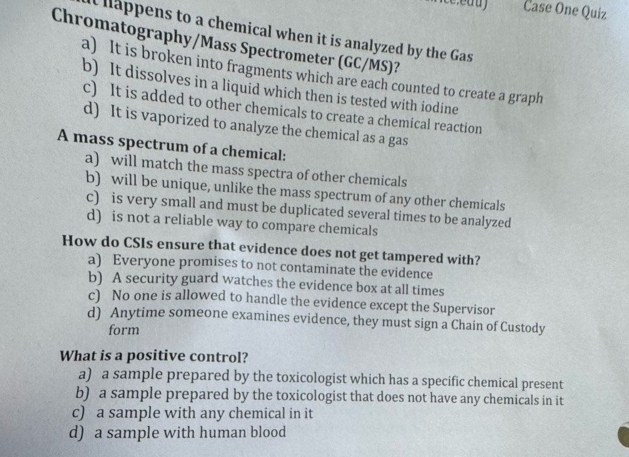 Case One Quiz
at happens to a chemical when it is analyzed by the Gas
Chromatography/Mass Spectrometer (GC/MS)?
a) It is broken into fragments which are each counted to create a graph
b) It dissolves in a liquid which then is tested with iodine
c) It is added to other chemicals to create a chemical reaction
d) It is vaporized to analyze the chemical as a gas
A mass spectrum of a chemical:
a) will match the mass spectra of other chemicals
b) will be unique, unlike the mass spectrum of any other chemicals
c) is very small and must be duplicated several times to be analyzed
d) is not a reliable way to compare chemicals
How do CSIs ensure that evidence does not get tampered with?
a) Everyone promises to not contaminate the evidence
b) A security guard watches the evidence box at all times
c) No one is allowed to handle the evidence except the Supervisor
d) Anytime someone examines evidence, they must sign a Chain of Custody
form
What is a positive control?
a) a sample prepared by the toxicologist which has a specific chemical present
b) a sample prepared by the toxicologist that does not have any chemicals in it
c) a sample with any chemical in it
d) a sample with human blood