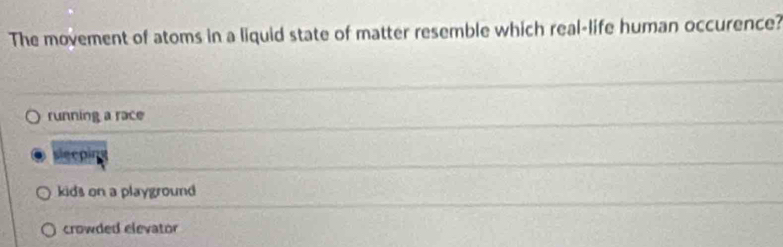 The movement of atoms in a liquid state of matter resemble which real-life human occurence?
running a race
slecoins
kids on a playground
crowded elevator