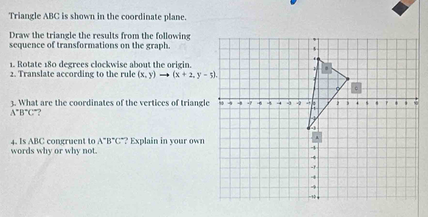 Triangle ABC is shown in the coordinate plane. 
Draw the triangle the results from the following 
sequence of transformations on the graph. 
1. Rotate 180 degrees clockwise about the origin. 
2. Translate according to the rule (x,y)- □ (x+2,y-5). 
3. What are the coordinates of the vertices of triangle
A^-B^-C^- ? 
4. Is ABC congruent to A''B''C'' '? Explain in your own 
words why or why not.