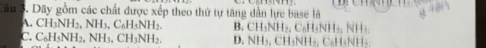 hN
Câu 3. Dãy gồm các chất được xếp theo thứ tự tăng dần lực base là
A. CH_3NH_2, NH_3, C_6H_5NH_2.
B. CH_3NH_2, C_6H_5NH_2. NH_3
C. C_6H_5NH_2, NH_3, CH_3NH_2. 1NH
D. NH_3, CH_3NH_2. C_6|