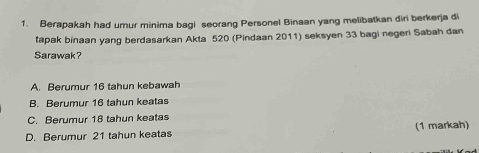 Berapakah had umur minima bagi seorang Personel Binaan yang melibatkan diri berkerja di
tapak binaan yang berdasarkan Akta 520 (Pindaan 2011) seksyen 33 bagi negeri Sabah dan
Sarawak?
A. Berumur 16 tahun kebawah
B. Berumur 16 tahun keatas
C. Berumur 18 tahun keatas
(1 markah)
D. Berumur 21 tahun keatas