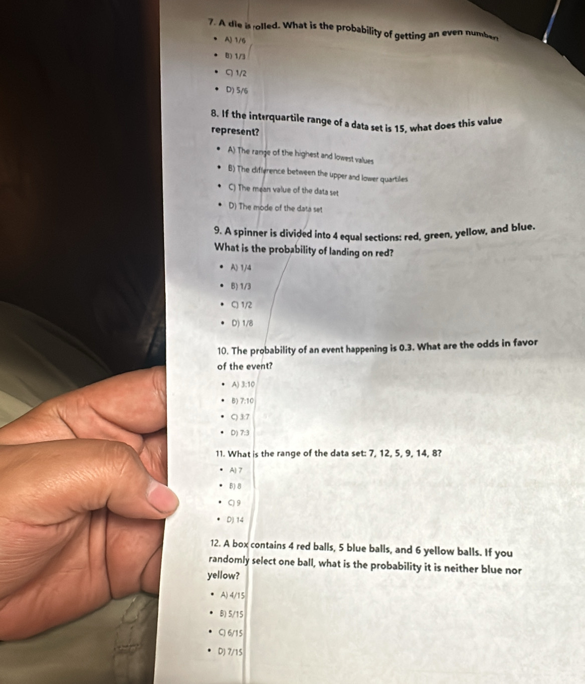 A die is rolled. What is the probability of getting an even number
A) 1/6
8) 1/3
C 1/2
D) 5/6
8. If the interquartile range of a data set is 15, what does this value
represent?
A) The range of the highest and lowest values
B) The difference between the upper and lower quartiles
C) The mean value of the data set
D) The mode of the data set
9. A spinner is divided into 4 equal sections: red, green, yellow, and blue.
What is the probability of landing on red?
A) 1/4
B) 1/3
C) 1/2
D) 1/8
10. The probability of an event happening is 0.3. What are the odds in favor
of the event?
A) 3:10
B) 7:10
C) 3:7
D) 7:3
11. What is the range of the data set: 7, 12, 5, 9, 14, 8?
A) 7
B) B
C) 9
D) 14
12. A box contains 4 red balls, 5 blue balls, and 6 yellow balls. If you
randomly select one ball, what is the probability it is neither blue nor
yellow?
A) 4/15
B) 5/15
C) 6/15
D) 7/15