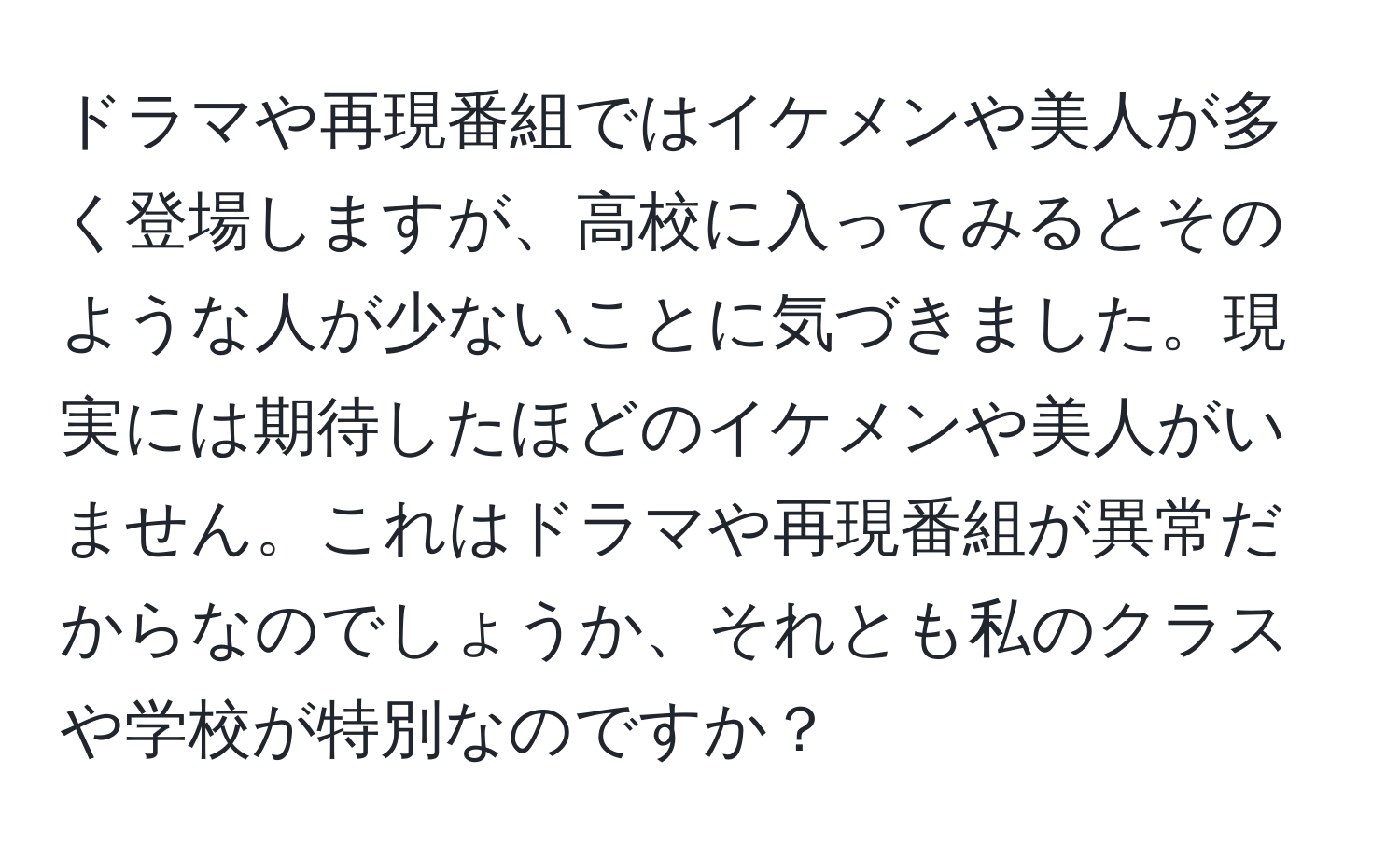 ドラマや再現番組ではイケメンや美人が多く登場しますが、高校に入ってみるとそのような人が少ないことに気づきました。現実には期待したほどのイケメンや美人がいません。これはドラマや再現番組が異常だからなのでしょうか、それとも私のクラスや学校が特別なのですか？