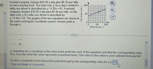 A rental company charges $41.00 a day plus $0.35 per mile
to rent a moving truck. The total cost, y, for a day 's rental if x
miles are driven is described by y=0.35x+41. A second
company charges $35.00 a day plus $0.45 per mile, so the
daily cost, y, if x miles are driven is described by
y=0.45x+35. The graphs of the two equations are shown in
through c the same rectangular coordinate system. Answer parts a
i 
D. 67
c. Substitute the x-coordinate of the intersection point into each of the equations and find the corresponding value
for y. Describe what this value represents in practical terms. How close is this value to your estimate from part b?
For the x-coordinate of the intersection point from part a, the corresponding value for y is 61
(Type an integer or a decimal.)