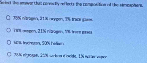 Select the answer that correctly reflects the composition of the atmosphere.
78% nitrogen, 21% oxygen, 1% trace gases
78% oxygen, 21% nitrogen, 1% trace gases
50% hydrogen, 50% helium
78% nitrogen, 21% carbon dioxide, 1% water vapor