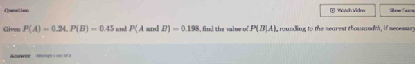 Question Watch Video Show Examp 
Given P(A)=0.24, P(B)=0.45 and P(AandB)=0.198 , find the value of P(B|A) , rounding to the nearest thousandth, if necessary 
Anuwer Attempt s ost of a