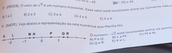 O) 55e - 45
(D) - 55 e 45
5 - (PROEB). O valor de sqrt(7) é um número irracional. Esse valor está localizado entre os números natur
A) 1 e 2 B) 2 e 3 C) 3 e 4
D) 4 e 5 E) 5 e 6
6- (SAEPE). Veja abaixo a representação da reta numérica que Marília fez.
ero -sqrt(2) está localizado entre os ponto
C) M e N.
Q. B) L e M.
R. E) K e L.