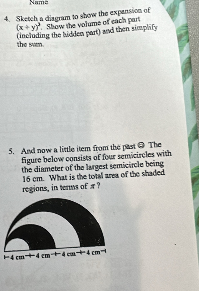 Name
4. Sketch a diagram to show the expansion of
(x+y)^3.Show the volume of each part
(including the hidden part) and then simplify
the sum.
5. And now a little item from the past odot The
figure below consists of four semicircles with
the diameter of the largest semicircle being 
16 cm. What is the total area of the shaded
regions, in terms of π ?