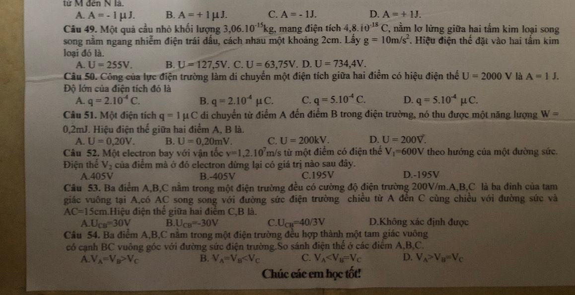 từ M đến N là.
A. A=-1mu J. B. A=+1mu J. C. A=-1J. D. A=+1J.
Câu 49. Một quả cầu nhỏ khối lượng 3,06.10^(-15)kg , mang điện tích 4,8.10^(-18)C , nằm lơ lừng giữa hai tấm kim loại song
song nằm ngang nhiễm điện trái dấu, cách nhau một khoảng 2cm. Lấy g=10m/s^2. Hiệu điện thế đặt vào hai tấm kim
loại đó là.
A. U=255V. B. U=127,5V. C. U=63,75V. D. U=734,4V.
Câu 50. Công của lực điện trường làm di chuyển một điện tích giữa hai điểm có hiệu điện thế U=2000 V là A=1J.
Độ lớn của điện tích đó là
A. q=2.10^(-4)C. B. q=2.10^(-4)mu C. C. q=5.10^(-4)C. D. q=5.10^(-4)mu C.
Câu 51. Một điện tích q=1mu C di chuyển từ điểm A đến điểm B trong điện trường, nó thu được một năng lượng W=
0,2mJ. Hiệu điện thế giữa hai điểm A, B là.
A. U=0,20V. B. U=0,20mV. C. U=200kV. D. U=200V.
Câu 52. Một electron bay với vận tốc v=1,2.10^7m h/s từ một điểm có điện thế V_1=600V theo hướng của một đường sức.
Điện thế V_2 của điểm mà ở đó electron dừng lại có giá trị nào sau đây.
A.405V B.-405V C.195V D.-195V
Câu 53. Ba điểm A,B,C nằm trong một điện trường đều có cường độ điện trường 200V/m.A,B,C là ba đinh của tam
giác vuông tại A,có AC song song với đường sức điện trường chiều từ A đến C cùng chiều với đường sức và
AC=15cm Hiệu điện thể giữa hai điểm C,B là.
A. U_CB=30V B. U_CB=-30V C. U_CB=40/3V D.Không xác định được
Câu 54. Ba điểm A,B,C nằm trong một điện trường đều hợp thành một tam giác vuông
có cạnh BC vuông góc với đường sức điện trường.So sánh điện thể ở các điểm A,B,C.
A. V_A=V_B>V_C B. V_A=V_B C. V_A D. V_A>V_B=V_C
Chúc các em học tốt!