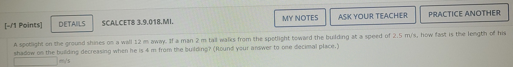 MY NOTES ASK YOUR TEACHER 
[-/1 Points] DETAILS SCALCET8 3.9.018.MI. PRACTICE ANOTHER 
A spotlight on the ground shines on a wall 12 m away. If a man 2 m tall walks from the spotlight toward the building at a speed of 2.5 m/s, how fast is the length of his 
shadow on the building decreasing when he is 4 m from the building? (Round your answer to one decimal place.)
m/s