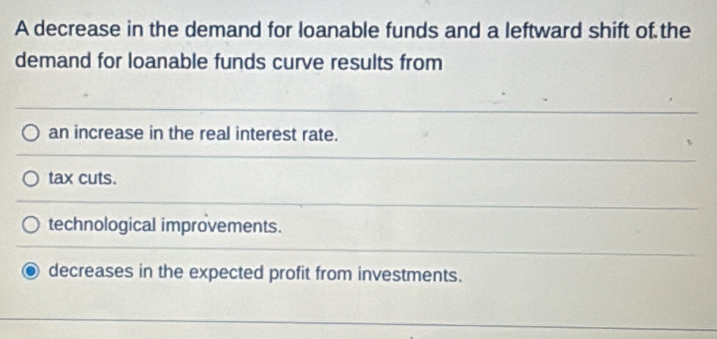 A decrease in the demand for loanable funds and a leftward shift of the
demand for loanable funds curve results from
an increase in the real interest rate.
tax cuts.
technological improvements.
decreases in the expected profit from investments.