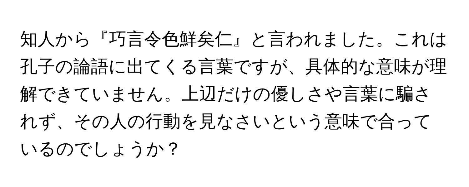 知人から『巧言令色鮮矣仁』と言われました。これは孔子の論語に出てくる言葉ですが、具体的な意味が理解できていません。上辺だけの優しさや言葉に騙されず、その人の行動を見なさいという意味で合っているのでしょうか？