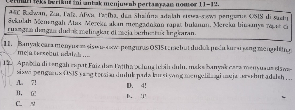 Cermati teks berikut ini untuk menjawab pertanyaan nomor 11-12.
Alif, Ridwan, Zia, Faïz, Afwa, Fatiha, dan Shaluna adalah siswa-siswi pengurus OSIS di suatu
Sekolah Menengah Atas. Mereka akan mengadakan rapat bulanan. Mereka biasanya rapat di
ruangan dengan duduk melingkar di meja berbentuk lingkaran.
11. Banyak cara menyusun siswa-siswi pengurus OSIS tersebut duduk pada kursi yang mengelilingi
meja tersebut adalah ....
12. Apabila di tengah rapat Faiz dan Fatiha pulang lebih dulu, maka banyak cara menyusun siswa-
siswi pengurus OSIS yang tersisa duduk pada kursi yang mengelilingi meja tersebut adalah ....
A. 7! D. 4!
B. 6!
E. 3!
C. 5!