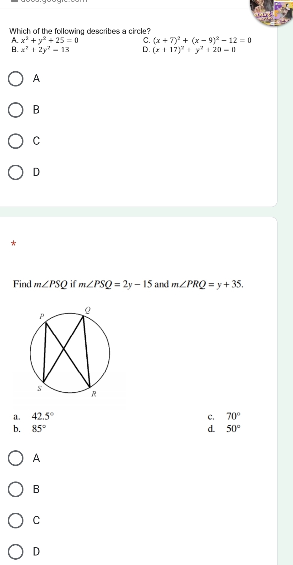 Which of the following describes a circle?
A. x^2+y^2+25=0 C. (x+7)^2+(x-9)^2-12=0
B. x^2+2y^2=13 D. (x+17)^2+y^2+20=0
A
B
C
D
*
Find m∠ PSQ if m∠ PSQ=2y-15 and m∠ PRQ=y+35.
a. 42.5° c. 70°
b. 85° d. 50°
A
B
C
D