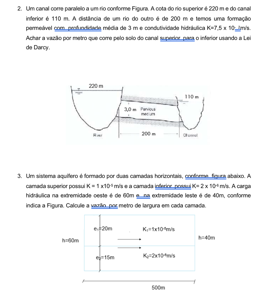 Um canal corre paralelo a um rio conforme Figura. A cota do rio superior é 220 m e do canal 
inferior é 110 m. A distância de um rio do outro é de 200 m e temos uma formação 
permeável com profundidade média de 3 m e condutividade hidráulica K=7,5* 10_ _ -2m/s. 
Achar a vazão por metro que corre pelo solo do canal superior para o inferior usando a Lei 
de Darcy. 
3. Um sistema aquífero é formado por duas camadas horizontais, conforme, figura abaixo. A 
camada superior possui K=1* 10^(-5)m/s e a camada inferior, possui K=2* 10^(-6)m/s. A carga 
hidráulica na extremidade oeste é de 60m e na extremidade leste é de 40m, conforme 
indica a Figura. Calcule a vazão por metro de largura em cada camada.
e_1=20m
K_1=1* 10^(-5)m/s
h=60m
h=40m
e_2=15m K_2=2* 10^(-6)m/s
500m