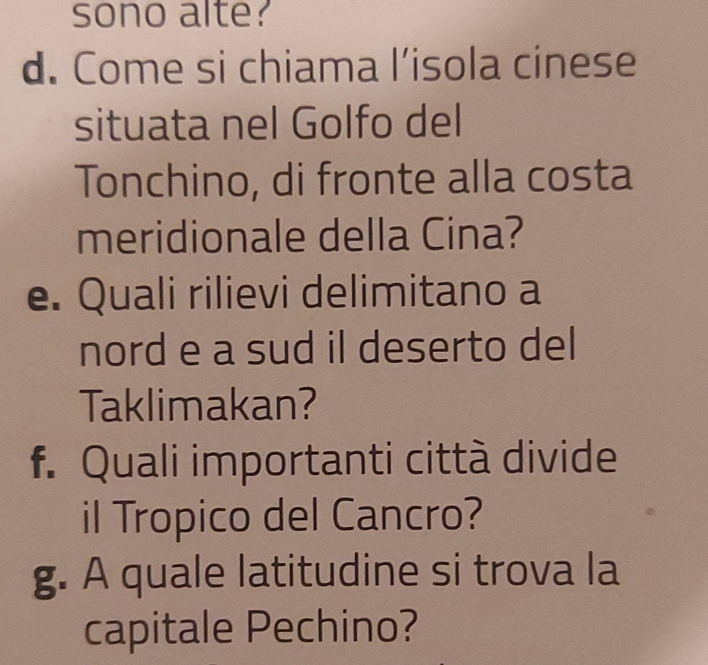 sono alte? 
d. Come si chiama l’isola cinese 
situata nel Golfo del 
Tonchino, di fronte alla costa 
meridionale della Cina? 
e. Quali rilievi delimitano a 
nord e a sud il deserto del 
Taklimakan? 
f. Quali importanti città divide 
il Tropico del Cancro? 
g. A quale latitudine si trova la 
capitale Pechino?