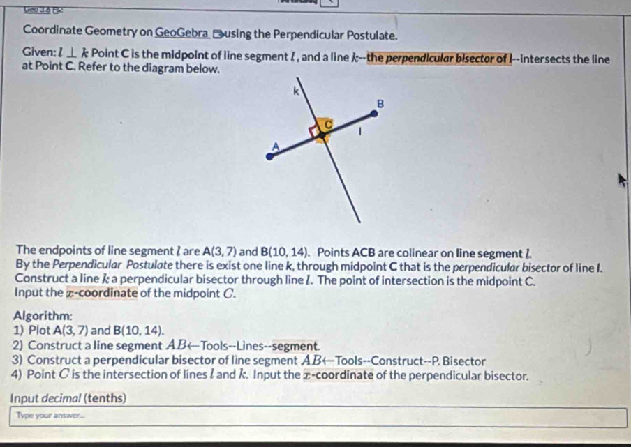 Geo Lê Ex 
Coordinate Geometry on GeoGebra _using the Perpendicular Postulate. 
Given: l⊥ k Point C is the midpoint of line segment I , and a line --the perpendicular bisector of I --intersects the line 
at Point C. Refer to the diagram below. 
The endpoints of line segment I are A(3,7) and B(10,14). Points ACB are colinear on line segment 2. 
By the Perpendicular Postulate there is exist one line k, through midpoint C that is the perpendicular bisector of line I. 
Construct a line & a perpendicular bisector through line &. The point of intersection is the midpoint C. 
Input the x-coordinate of the midpoint C. 
Algorithm: 
1) Plot A(3,7) and B(10,14). 
2) Construct a line segment ABarrow Tools--Lines--segment. 
3) Construct a perpendicular bisector of line segment A.B←Tools--Construct--P. Bisector 
4) Point C is the intersection of lines l and k. Input the x-coordinate of the perpendicular bisector. 
Input decimal (tenths) 
Type your answer...