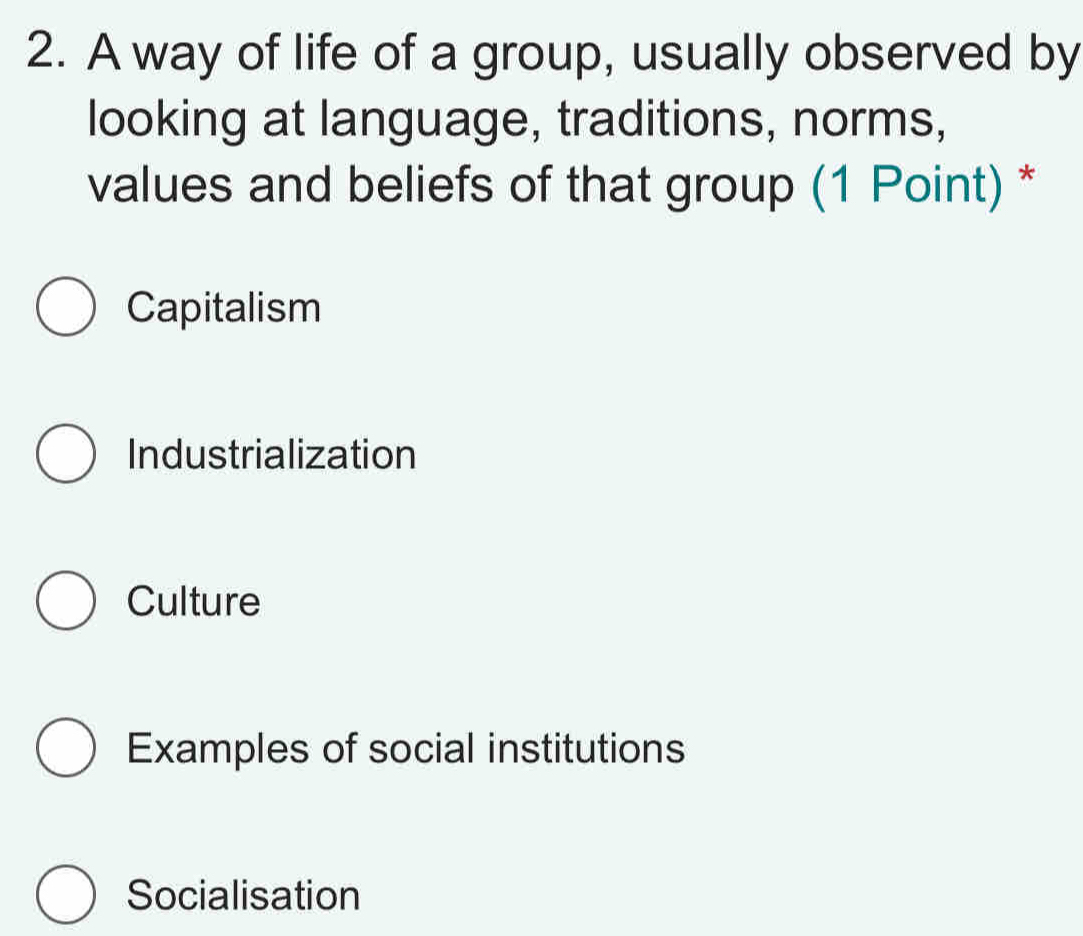 A way of life of a group, usually observed by
looking at language, traditions, norms,
values and beliefs of that group (1 Point) *
Capitalism
Industrialization
Culture
Examples of social institutions
Socialisation